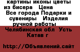 картины,иконы,цветы из бисера › Цена ­ 2 000 - Все города Подарки и сувениры » Изделия ручной работы   . Челябинская обл.,Усть-Катав г.